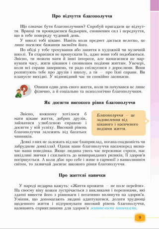 Про відчуття благополуччя
Що означає бути благополучним? Спробуй пригадати це відчут­
тя. Вранці ти прокидаєшся бадьорим, сповненим сил і передчуття,
що в тебе попереду чудовий день.
У школі тобі цікаво. Навіть коли предмет дається нелегко, це
лише посилює бажання засвоїти його.
По обіді у тебе тренування або заняття в художній чи музичній
школі. Ти стараєшся не пропускати їх, адже вони тобі подобаються.
Звісно, ти можеш мати й інші інтереси, але намагаєшся не мар­
нувати часу, жити цікавим і сповненим подіями життям. Увечері,
коли всі справи завершено, ти радо спілкуєшся з дорослими. Вони
розпитують тебе про друзів і школу, а ти — про їхні справи. Ви
плануєте вихідні. У відповідний час ти спокійно засинаєш.
Опиши один день свого життя, коли ти почувався не лише
фізично, а й соціально та психологічно благополучним.
Як досягти високого рівня благополуччя
Звісно, кожному хотілося б
мати цікаве життя, добрих друзів,
займатися улюбленою справою і
досягти у ній успіху. Високий рівень
благополуччя залежить від багатьох
чинників.
Благополуччя — це
задоволення від
цікавого і насиченого
подіями життя.
Деякі з них не залежать від нас (наприклад, погана спадковість чи
забруднене довкілля). Однак наше благополуччя насамперед визна­
чає наша поведінка. Якщо людина увесь час переживає стреси, має
шкідливі звички і схильність до невиправданих ризиків, її здоров’я
погіршується. А коли дбає про себе і живе в гармонії з навколишнім
світом, то зазвичай досягає високого рівня благополуччя.
Про життєві навички
У народі недарма кажуть: «Життя прожити — не поле перейти».
На своєму віку кожен зустрічається з викликами і перепонами, які
здатні вивести його з рівноваги і негативно вплинути на здоров’я.
Уміння, що допомагають людині адаптуватися, долати труднощі
щоденного життя і підтримувати високий рівень благополуччя,
називають сприятливими для здоров’я життєвими навичками.
9
 