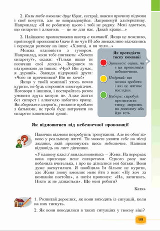 2. Коли піебе вмовляє друг (брат, сестра), поясни причину відмови
і свої почуття, але не виправдовуйся. Запропонуй альтернативу.
Наприклад: «Я не робитиму цього і тобі не раджу. Мені здається,
що сигарети і алкоголь це не для нас. Давай краще...»
3. Найважче протистояти тиску в компанії. Якщо це можливо,
проігноруй пропозицію (наче й не чув її) або зневажливо відмахнись
і переведи розмову на інше: «Хлопці, а ви чули...»
Можна відповісти з гумором.
Наприклад, коли тебе спитають: «Хочеш
сигарету?», скажи: «Тільки якщо ти
позичиш свої легені». Звернися за
підтримкою до інших: «Чув? Він думає,
я дурний». Завжди підтримай друга:
«Чого ти причепився? Він не хоче!»
Якщо у твоїй компанії хтось почав
курити, не будь стороннім спостерігачем.
Поговори з іншими, і постарайтесь разом
умовити друга кинути це. Адже життя
без сигарет і алкоголю набагато краще.
Ви збережете здоров’я, уникнете проблем
з батьками, не треба буде витрачати на
сигарети кишенькові гроші.
Як відмовитися від небезпечної пропозиції
— Навички відмови потребують тренування. Але не обов’яз­
ково у реальному житті. Ти можеш уявити себе на місці
людини, якій пропонують щось небезпечне. Напиши
відповідь на лист дівчинки.
«У нашому класі з’явилася новенька Женя. На перервах
вона пригощає мене сигаретами. Одного разу нас
побачила вчителька, і про це дізналися мої батьки. Вони
дуже засмутилися. Я пообіцяла їм більше не курити,
але Женя знову вмовляє мене йти з нею: «Ну хоч за
компанію постоїш», а потім пропонує: «На, затягнись.
Ніхто ж не дізнається». Що мені робити?
Катя»
1. Розпитай дорослих, як вони виходять із ситуацій, коли
на них тиснуть.
2. Як вони поводилися в таких ситуаціях у твоєму віці?
99
і
Ті
Як протидіяти
тиску компанії
Зупинись: оціни, чи
є ця пропозиція
небезпечною.
Подумай: що
можна зробити
і які це матиме
наслідки.
Вибери: спробуй
протистояти
тиску, звернись
по допомогу або
йди геть.
 