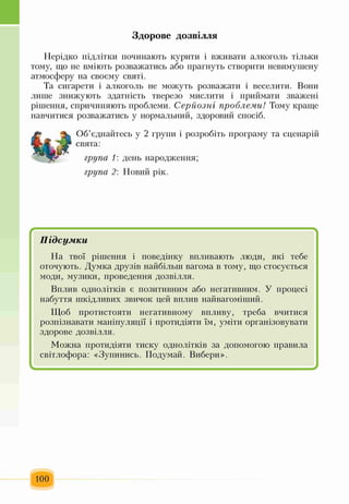Здорове дозвілля
Нерідко підлітки починають курити і вживати алкоголь тільки
тому, що не вміють розважатись або прагнуть створити невимушену
атмосферу на своєму святі.
Та сигарети і алкоголь не можуть розважати і веселити. Вони
лише знижують здатність тверезо мислити і приймати зважені
рішення, спричиняють проблеми. Серйозні проблеми! Тому краще
навчитися розважатись у нормальний, здоровий спосіб.
Об’єднайтесь у 2 групи і розробіть програму та сценарій
свята:
група 1: день народження;
група 2: Новий рік.
Є 
Підсумки
На твої рішення і поведінку впливають люди, які тебе
оточують. Думка друзів найбільш вагома в тому, що стосується
моди, музики, проведення дозвілля.
Вплив однолітків є позитивним або негативним. У процесі
набуття шкідливих звичок цей вплив найвагоміший.
Щоб протистояти негативному впливу, треба вчитися
розпізнавати маніпуляції і протидіяти їм, уміти організовувати
здорове дозвілля.
Можна протидіяти тиску однолітків за допомогою правила
світлофора: «Зупинись. Подумай. Вибери».
І ^
100
 