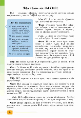 Міфи і факти про ВІЛ і СНІД
ВІЛ «молода» інфекція, і тому в суспільстві існує ще чимало
неправильних уявлень (міфів) про цю хворобу.
Міф. СНІД це хвороба африкан­
ців. Нас вона не стосується.
Факт. Останнім часом ВІЛ-інфек-
ція набагато швидше поширюється у
Східній Європі, зокрема в Україні,
ніж на африканському континенті.
Міф. Це мене не стосується, тому
що всі мої рідні і друзі здорові.
Факт. Ніхто не може бути впев­
неним у цьому. Адже ВІЛ не має
специфічних симптомів, наприклад,
висипки, яку можна побачити. Він не
проявляється одразу болем чи висо­
кою температурою, як, скажімо, грип.
Людина може багато років жити з ВІЛ
і навіть не здогадуватися про це.
Міф. Не можна пускати ВІЛ-інфікованих дітей до школи. Вони
можуть заразити інших школярів.
Факт. За більш як ЗО років існування епідемії не зареєстровано
жодного випадку зараження дитини дитиною. ВІЛ має дуже обме­
жені шляхи передання. Він НЕ передається побутовим шляхом
через повітря, предмети, їжу, одяг.
Міф. ВІЛ передається через кров, отже, можна заразитися від
укусу комара.
Факт. ВІЛ справді передається через кров, але комарі та інші
кровососи його не передають. Коли комар жалить людину, він
вприскує у неї свою слину, а не кров попередньої жертви. Збудники
деяких хвороб, наприклад малярії, здатні розмножуватися в слині
комах, але ВІЛ ні.
Міф. ВІЛ-інфікованим дітям не можна відвідувати басейн.
Адже вони можуть отримати травму, і їхня кров потрапить у воду.
Факт. Якщо інфікована кров потрапить у басейн, вона вмить
розчиниться, і концентрація ВІЛ стане надто малою для зара­
ження.
104
А
ВІЛ НЕ передається:
О через повітря, воду,
продукти харчу­
вання, одяг, посуд,
постільну білизну;
О при чханні, кашлі;
О при рукостисканні,
обіймах, дружніх
поцілунках;
О при спільному корис­
туванні туалетом,
ванною, басейном;
О через укуси комарів.
 