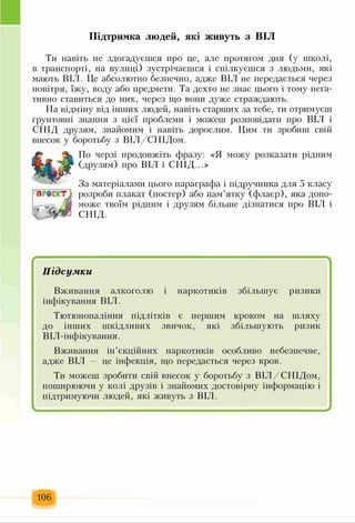 Підтримка людей, які живуть з ВІЛ
Ти навіть не здогадуєшся про це, але протягом дня (у школі,
в транспорті, на вулиці) зустрічаєшся і спілкуєшся з людьми, які
мають ВІЛ. Це абсолютно безпечно, адже ВІЛ не передається через
повітря, їжу, воду або предмети. Та дехто не знає цього і тому нега­
тивно ставиться до них, через що вони дуже страждають.
На відміну від інших людей, навіть старших за тебе, ти отримуєш
ґрунтовні знання з цієї проблеми і можеш розповідати про ВІЛ і
СПІД друзям, знайомим і навіть дорослим. Цим ти зробиш свій
внесок у боротьбу з ВІЛ/СНІДом.
По черзі продовжіть фразу: «Я можу розказати рідним
(друзям) про ВІЛ і СНІД...»
За матеріалами цього параграфа і підручника для 5 класу
розроби плакат (постер) або пам’ятку (флаєр), яка допо­
може твоїм рідним і друзям більше дізнатися про ВІЛ і
СНІД.
/ ч
Підсумки
Вживання алкоголю і наркотиків збільшує ризики
інфікування ВІЛ.
Тютюнопаління підлітків є першим кроком на шляху
до інших шкідливих звичок, які збільшують ризик
ВІЛ-інфікування.
Вживання ін’єкційних наркотиків особливо небезпечне,
адже ВІЛ це інфекція, що передається через кров.
Ти можеш зробити свій внесок у боротьбу з ВІЛ/СНІДом,
поширюючи у колі друзів і знайомих достовірну інформацію і
підтримуючи людей, які живуть з ВІЛ.
І ^
106
 