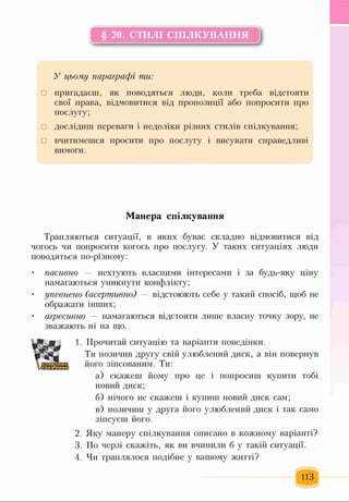 § 20. СТИЛІ СПІЛКУВАННЯ
У цьому параграфі ти:
□ пригадаєш, як поводяться люди, коли треба відстояти
свої права, відмовитися від пропозиції або попросити про
послугу;
□ дослідиш переваги і недоліки різних стилів спілкування;
□ вчитимешся просити про послугу і висувати справедливі
вимоги.
Манера спілкування
Трапляються ситуації, в яких буває складно відмовитися від
чогось чи попросити когось про послугу. У таких ситуаціях люди
поводяться по-різному:
• пасивно — нехтують власними інтересами і за будь-яку ціну
намагаються уникнути конфлікту;
• упевнено (асертивно) — відстоюють себе у такий спосіб, щоб не
ображати інших;
• агресивно — намагаються відстояти лише власну точку зору, не
зважають ні на що.
Ж:
1. Прочитай ситуацію та варіанти поведінки.
Ти позичив другу свій улюблений диск, а він повернув
його зіпсованим. Ти:
а) скажеш йому про це і попросиш купити тобі
новий диск;
б) нічого не скажеш і купиш новий диск сам;
в) позичиш у друга його улюблений диск і так само
зіпсуєш його.
2. Яку манеру спілкування описано в кожному варіанті?
3. По черзі скажіть, як ви вчинили б у такій ситуації.
4. Чи траплялося подібне у вашому житті?
113
 