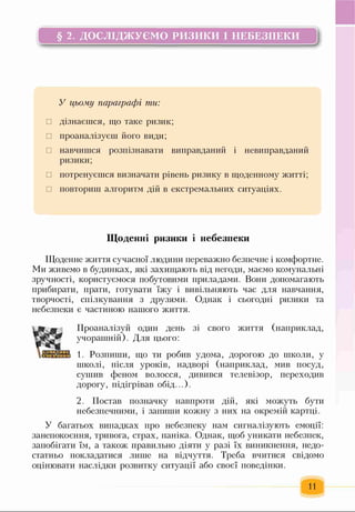 § 2. ДОСЛІДЖУЄМО РИЗИКИ І НЕБЕЗПЕКИ
ь—------------------------------------------------------------------------------------------------------------- Л
У цьому параграфі ти:
□ дізнаєшся, що таке ризик;
□ проаналізуєш його види;
□ навчишся розпізнавати виправданий і невиправданий
ризики;
□ потренуєшся визначати рівень ризику в щоденному житті;
□ повториш алгоритм дій в екстремальних ситуаціях.
Щоденні ризики і небезпеки
Щоденне життя сучасної людини переважно безпечне і комфортне.
Ми живемо в будинках, які захищають від негоди, маємо комунальні
зручності, користуємося побутовими приладами. Вони допомагають
прибирати, прати, готувати їжу і вивільняють час для навчання,
творчості, спілкування з друзями. Однак і сьогодні ризики та
небезпеки є частиною нашого життя.
Проаналізуй один день зі свого життя (наприклад,
учорашній). Для цього:
1. Розпиши, що ти робив удома, дорогою до школи, у
школі, після уроків, надворі (наприклад, мив посуд,
сушив феном волосся, дивився телевізор, переходив
дорогу, підігрівав обід...).
2. Постав позначку навпроти дій, які можуть бути
небезпечними, і запиши кожну з них на окремій картці.
У багатьох випадках про небезпеку нам сигналізують емоції:
занепокоєння, тривога, страх, паніка. Однак, щоб уникати небезпек,
запобігати їм, а також правильно діяти у разі їх виникнення, недо­
статньо покладатися лише на відчуття. Треба вчитися свідомо
оцінювати наслідки розвитку ситуації або своєї поведінки.
11
 