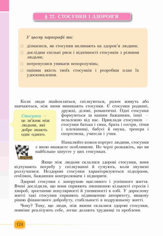 § 22. СТОСУНКИ І ЗДОРОВ’Я
У цьому параграфі ти:
□ дізнаєшся, як стосунки впливають на здоров’я людини;
□ дослідиш спільні риси і відмінності стосунків з різними
людьми;
□ потренуєшся уникати непорозумінь;
□ оціниш якість твоїх стосунків і розробиш план їх
удосконалення.
Коли люди знайомляться, спілкуються, разом живуть або
навчаються, між ними виникають стосунки. Є стосунки родинні,
дружні, ділові, романтичні. Одні стосунки
Стосунки — формуються за нашим бажанням, інші —
це зв’язок між незалежно від нас. Приклади стосунків —
людьми, які стосунки батька і сина, брата і сестри, тітки
добре знають і племінниці, бабусі й онука, тренера і
одне одного. спортсмена, учителя і учня.
Намалюйте кожен портрет людини, стосунки
з якою вважаєте особливими. По черзі розкажіть, що ви
найбільше цінуєте у цих стосунках.
Якщо між людьми склалися здорові стосунки, вони
відчувають потребу у спілкуванні й сумують, коли змушені
розлучатися. Нездорові стосунки характеризуються підозрами,
егоїзмом, бажанням контролювати і підкоряти.
Здорові стосунки є запорукою щасливого і успішного життя.
Вчені дослідили, що вони сприяють зменшенню кількості стресів і
хвороб, зростанню популярності й упевненості в собі. У дорослому
житті такі стосунки сприяють підвищенню авторитету, вищому
рівню фінансового добробуту, стабільності в подружньому житті.
Чому? Тому, що люди, між якими склалися здорові стосунки,
повніше реалізують себе, легше долають труднощі та проблеми.
124
 