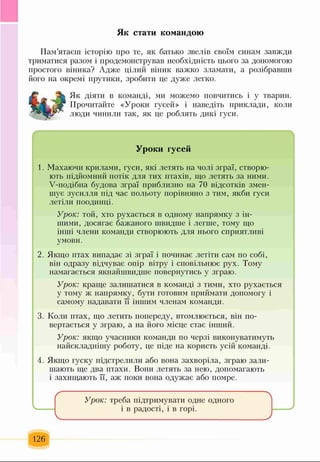 Як стати командою
Пам’ятаєш історію про те, як батько звелів своїм синам завжди
триматися разом і продемонстрував необхідність цього за допомогою
простого віника? Адже цілий віник важко зламати, а розібравши
його на окремі прутики, зробити це дуже легко.
Як діяти в команді, ми можемо повчитись і у тварин.
Прочитайте «Уроки гусей» і наведіть приклади, коли
люди чинили так, як це роблять дикі гуси.
Уроки гусей
1. Махаючи крилами, гуси, які летять на чолі зграї, створю­
ють підйомний потік для тих птахів, що летять за ними.
У-подібна будова зграї приблизно на 70 відсотків змен­
шує зусилля під час польоту порівняно з тим, якби гуси
летіли поодинці.
Урок: той, хто рухається в одному напрямку з ін­
шими, досягає бажаного швидше і легше, тому що
інші члени команди створюють для нього сприятливі
умови.
2. Якщо птах випадає зі зграї і починає летіти сам по собі,
він одразу відчуває опір вітру і сповільнює рух. Тому
намагається якнайшвидше повернутись у зграю.
Урок: краще залишатися в команді з тими, хто рухається
у тому ж напрямку, бути готовим приймати допомогу і
самому надавати її іншим членам команди.
3. Коли птах, що летить попереду, втомлюється, він по­
вертається у зграю, а на його місце стає інший.
Урок: якщо учасники команди по черзі виконуватимуть
найскладнішу роботу, це піде на користь усій команді.
4. Якщо гуску підстрелили або вона захворіла, зграю зали­
шають ще два птахи. Вони летять за нею, допомагають
і захищають її, аж поки вона одужає або помре.
Урок: треба підтримувати одне одного
і в радості, і в горі.
126
 