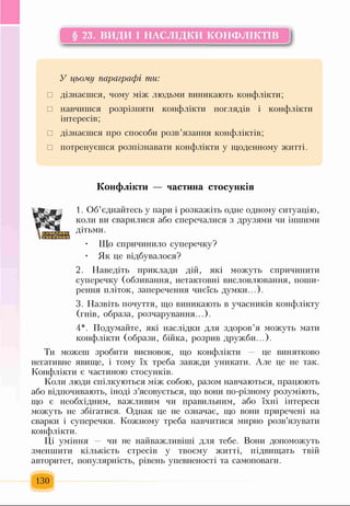 § 23. ВИДИ І НАСЛІДКИ КОНФЛІКТІВ
У цьому параграфі ти:
□ дізнаєшся, чому між людьми виникають конфлікти;
□ навчишся розрізняти конфлікти поглядів і конфлікти
інтересів;
□ дізнаєшся про способи розв’язання конфліктів;
□ потренуєшся розпізнавати конфлікти у щоденному житті.
Конфлікти — частина стосунків
іяан
1. Об’єднайтесь у пари і розкажіть одне одному ситуацію,
коли ви сварилися або сперечалися з друзями чи іншими
дітьми.
• Що спричинило суперечку?
Як це відбувалося?
2. Наведіть приклади дій, які можуть спричинити
суперечку (обзивання, нетактовні висловлювання, поши­
рення пліток, заперечення чиєїсь думки...).
3. Назвіть почуття, що виникають в учасників конфлікту
(гнів, образа, розчарування...).
4*. Подумайте, які наслідки для здоров’я можуть мати
конфлікти (образи, бійка, розрив дружби...).
Ти можеш зробити висновок, що конфлікти — це винятково
негативне явище, і тому їх треба завжди уникати. Але це не так.
Конфлікти є частиною стосунків.
Коли люди спілкуються між собою, разом навчаються, працюють
або відпочивають, іноді з’ясовується, що вони по-різному розуміють,
що є необхідним, важливим чи правильним, або їхні інтереси
можуть не збігатися. Однак це не означає, що вони приречені на
сварки і суперечки. Кожному треба навчитися мирно розв’язувати
конфлікти.
ЦІ уміння чи не найважливіші для тебе. Вони допоможуть
зменшити кількість стресів у твоєму житті, підвищать твій
авторитет, популярність, рівень упевненості та самоповаги.
130
 