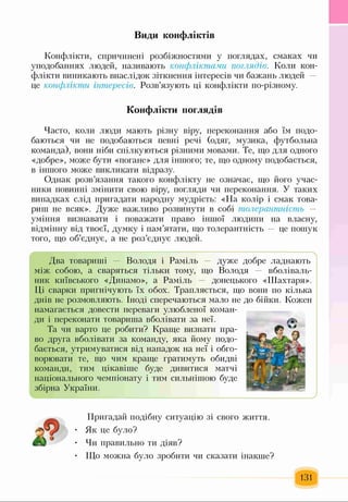 Види конфліктів
Конфлікти, спричинені розбіжностями у поглядах, смаках чи
уподобаннях людей, називають конфліктами поглядів. Коли кон­
флікти виникають внаслідок зіткнення інтересів чи бажань людей —
це конфлікти інтересів. Розв’язують ці конфлікти по-різному.
Конфлікти поглядів
Часто, коли люди мають різну віру, переконання або їм подо­
баються чи не подобаються певні речі (одяг, музика, футбольна
команда), вони ніби спілкуються різними мовами. Те, що для одного
«добре», може бути «погане» для іншого; те, що одному подобається,
в іншого може викликати відразу.
Однак розв’язання такого конфлікту не означає, що його учас­
ники повинні змінити свою віру, погляди чи переконання. У таких
випадках слід пригадати народну мудрість: «На колір і смак това­
риш не всяк». Дуже важливо розвинути в собі толерантність -
уміння визнавати і поважати право іншої людини на власну,
відмінну від твоєї, думку і пам’ятати, що толерантність — це пошук
того, що об’єднує, а не роз’єднує людей.
Два товариші — Володя і Раміль — дуже добре ладнають
між собою, а сваряться тільки тому, що Володя вболіваль­
ник київського «Динамо», а Раміль — донецького «Шахтаря».
Ці сварки пригнічують їх обох. Трапляється, що вони по кілька
днів не розмовляють. Іноді сперечаються мало не до бійки. Кожен
намагається довести переваги улюбленої коман­
ди і переконати товариша вболівати за неї.
Та чи варто це робити? Краще визнати пра­
во друга вболівати за команду, яка йому подо­
бається, утримуватися від нападок на неї і обго­
ворювати те, що чим краще гратимуть обидві
команди, тим цікавіше буде дивитися матчі
національного чемпіонату і тим сильнішою буде
збірна України.
^ _______________________________________________ ?
Пригадай подібну ситуацію зі свого життя.
Як це було?
Чи правильно ти діяв?
Що можна було зробити чи сказати інакше?
131
 