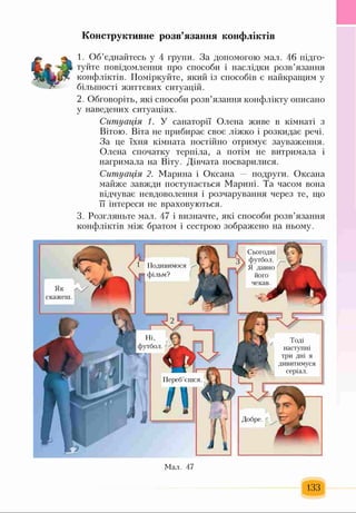Конструктивне розв’язання конфліктів
1. Об’єднайтесь у 4 групи. За допомогою мал. 46 підго­
туйте повідомлення про способи і наслідки розв’язання
конфліктів. Поміркуйте, який із способів є найкращим у
більшості життєвих ситуацій.
2. Обговоріть, які способи розв’язання конфлікту описано
у наведених ситуаціях.
Ситуація 1. У санаторії Олена живе в кімнаті з
Вітою. Віта не прибирає своє ліжко і розкидає речі.
За це їхня кімната постійно отримує зауваження.
Олена спочатку терпіла, а потім не витримала і
нагримала на Віту. Дівчата посварилися.
Ситуація 2. Марина і Оксана — подруги. Оксана
майже завжди поступається Марині. Та часом вона
відчуває невдоволення і розчарування через те, що
її інтереси не враховуються.
3. Розгляньте мал. 47 і визначте, які способи розв’язання
конфліктів між братом і сестрою зображено на ньому.
■І Сьогодні
3  футбол.
/ Я давно
його
чекав.
Подивимося
фільм?
Як
скажені.
Ні,
футбол.
Тоді
наступні
три дні я
дивитимуся
серіал.
Переб єшся
133
Мал. 47
 