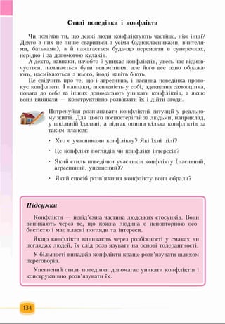 Стилі поведінки і конфлікти
Чи помічав ти, що деякі люди конфліктують частіше, ніж інші?
Дехто з них не лише свариться з усіма (однокласниками, вчителя­
ми, батьками), а й намагається будь-що перемогти в суперечках,
нерідко і за допомогою кулаків.
А дехто, навпаки, начебто й уникає конфліктів, увесь час відмов­
чується, намагається бути непомітним, але його все одно обража­
ють, насміхаються з нього, іноді навіть б’ють.
Це свідчить про те, що і агресивна, і пасивна поведінка прово­
кує конфлікти. І навпаки, впевненість у собі, адекватна самооцінка,
повага до себе та інших допомагають уникати конфліктів, а якщо
вони виникли — конструктивно розв’язати їх і дійти згоди.
Потренуйся розпізнавати конфліктні ситуації у реально­
му житті. Для цього поспостерігай за людьми, наприклад,
у шкільній їдальні, а відтак опиши кілька конфліктів за
таким планом:
• Хто є учасниками конфлікту? Які їхні цілі?
• Це конфлікт поглядів чи конфлікт інтересів?
• Який стиль поведінки учасників конфлікту (пасивний,
агресивний, упевнений)?
• Який спосіб розв’язання конфлікту вони обрали?
* '
П і д с у м к и
Конфлікти невід’ємна частина людських стосунків. Вони
виникають через те, що кожна людина є неповторною осо­
бистістю і має власні погляди та інтереси.
Якщо конфлікти виникають через розбіжності у смаках чи
поглядах людей, їх слід розв’язувати на основі толерантності.
У більшості випадків конфлікти краще розв’язувати шляхом
переговорів.
Упевнений стиль поведінки допомагає уникати конфліктів і
конструктивно розв’язувати їх.
134
 