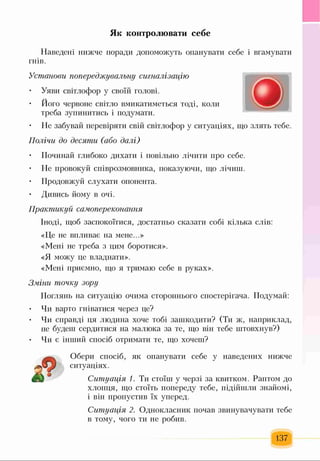 Як контролювати себе
Наведені нижче поради допоможуть опанувати себе і вгамувати
гнів.
Установи попереджувальну сигналізацію
• Уяви світлофор у своїй голові.
• Його червоне світло вмикатиметься тоді, коли
треба зупинитись і подумати.
• Не забувай перевіряти свій світлофор у ситуаціях, що злять тебе.
Полічи до десяти (або далі)
• Починай глибоко дихати і повільно лічити про себе.
• Не провокуй співрозмовника, показуючи, що лічиш.
• Продовжуй слухати опонента.
• Дивись йому в очі.
Практикуй самопереконання
Іноді, щоб заспокоїтися, достатньо сказати собі кілька слів:
«Це не впливає на мене...»
«Мені не треба з цим боротися».
«Я можу це владнати».
«Мені приємно, що я тримаю себе в руках».
Зміни точку зору
Поглянь на ситуацію очима стороннього спостерігача. Подумай:
• Чи варто гніватися через це?
• Чи справді ця людина хоче тобі зашкодити? (Ти ж, наприклад,
не будеш сердитися на малюка за те, що він тебе штовхнув?)
• Чи є інший спосіб отримати те, що хочеш?
Обери спосіб, як опанувати себе у наведених нижче
ситуаціях.
Ситуація 1. Ти стоїш у черзі за квитком. Раптом до
хлопця, що стоїть попереду тебе, підійшли знайомі,
і він пропустив їх уперед.
Ситуація 2. Однокласник почав звинувачувати тебе
в тому, чого ти не робив.
137
 