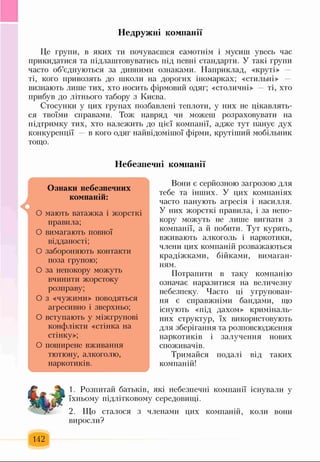 Недружні компанії
Це групи, в яких ти почуваєшся самотнім і мусиш увесь час
прикидатися та підлаштовуватись під певні стандарти. У такі групи
часто об’єднуються за дивними ознаками. Наприклад, «круті»
ті, кого привозять до школи на дорогих іномарках; «стильні»
визнають лише тих, хто носить фірмовий одяг; «столичні» — ті, хто
прибув до літнього табору з Києва.
Стосунки у цих групах позбавлені теплоти, у них не цікавлять­
ся твоїми справами. Тож навряд чи можеш розраховувати на
підтримку тих, хто належить до цієї компанії, адже тут панує дух
конкуренції — в кого одяг найвідомішої фірми, крутіший мобільніш
тощо.
Небезпечні компанії
Ознаки небезпечних
компаній:
О мають ватажка і жорсткі
правила;
О вимагають повної
відданості;
О забороняють контакти
поза групою;
О за непокору можуть
вчинити жорстоку
розправу;
О з «чужими» поводяться
агресивно і зверхньо;
О вступають у міжгрупові
конфлікти «стінка на
стінку»;
О поширене вживання
тютюну, алкоголю,
наркотиків.
Вони є серйозною загрозою для
тебе та інших. У цих компаніях
часто панують агресія і насилля.
У них жорсткі правила, і за непо­
кору можуть не лише вигнати з
компанії, а й побити. Тут курять,
вживають алкоголь і наркотики,
члени цих компаній розважаються
крадіжками, бійками, вимаган­
ням.
Потрапити в таку компанію
означає наразитися на величезну
небезпеку. Часто ці угрупован­
ня є справжніми бандами, що
існують «під дахом» криміналь­
них структур, їх використовують
для зберігання та розповсюдження
наркотиків і залучення нових
споживачів.
Тримайся подалі від таких
компаній!
1. Розпитай батьків, які небезпечні компанії існували у
їхньому підлітковому середовищі.
2. Що сталося з членами цих компаній, коли вони
виросли?
142
 