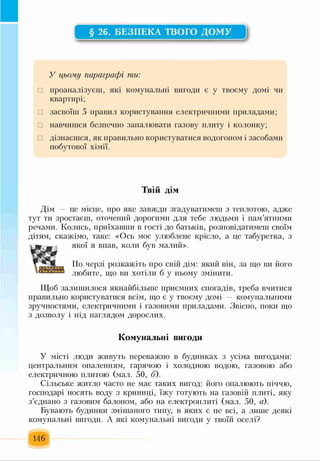 § 26. БЕЗПЕКА ТВОГО ДОМУ
У цьому параграфі ти:
□ проаналізуєш, які комунальні вигоди є у твоєму домі чи
квартирі;
□ засвоїш 5 правил користування електричними приладами;
□ навчишся безпечно запалювати газову плиту і колонку;
□ дізнаєшся, як правильно користуватися водогоном і засобами
побутової хімії.
ГТ 1 • о •
ІВ 1 И Д ІМ
Дім — це місце, про яке завжди згадуватимеш з теплотою, адже
тут ти зростаєш, оточений дорогими для тебе людьми і пам’ятними
речами. Колись, приїхавши в гості до батьків, розповідатимеш своїм
дітям, скажімо, таке: «Ось моє улюблене крісло, а це табуретка, з
якої я впав, коли був малий».
По черзі розкажіть про свій дім: який він, за що ви його
любите, що ви хотіли б у ньому змінити.
Щоб залишилося якнайбільше приємних спогадів, треба вчитися
правильно користуватися всім, що є у твоєму домі — комунальними
зручностями, електричними і газовими приладами. Звісно, поки що
з дозволу і під наглядом дорослих.
Комунальні вигоди
У місті люди живуть переважно в будинках з усіма вигодами:
центральним опаленням, гарячою і холодною водою, газовою або
електричною плитою (мал. 50, б).
Сільське житло часто не має таких вигод: його опалюють піччю,
господарі носять воду з криниці, їжу готують на газовій плиті, яку
з’єднано з газовим балоном, або на електроплиті (мал. 50, а).
Бувають будинки змішаного типу, в яких є не всі, а лише деякі
комунальні вигоди. А які комунальні вигоди у твоїй оселі?
146
 