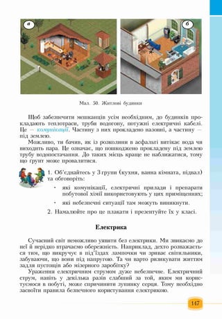 Мал. 50. Житлові будинки
Щоб забезпечити мешканців усім необхідним, до будинків про­
кладають теплотраси, труби водогону, потужні електричні кабелі.
Це — комунікації. Частину з них прокладено назовні, а частину —
під землею.
Можливо, ти бачив, як із розколини в асфальті витікає вода чи
виходить пара. Це означає, що пошкоджено прокладену під землею
трубу водопостачання. До таких місць краще не наближатися, тому
що ґрунт може провалитися.
1. Об’єднайтесь у 3 групи (кухня, ванна кімната, підвал)
та обговоріть:
• які комунікації, електричні прилади і препарати
побутової хімії використовують у цих приміщеннях;
• які небезпечні ситуації там можуть виникнути.
2. Намалюйте про це плакати і презентуйте їх у класі.
Електрика
Сучасний світ неможливо уявити без електрики. Ми звикаємо до
неї й нерідко втрачаємо обережність. Наприклад, дехто розважаєть­
ся тим, що викручує в під’їздах лампочки чи зриває світильники,
забуваючи, що вони під напругою. Та чи варто ризикувати життям
задля пустощів або мізерного заробітку?
Ураження електричним струмом дуже небезпечне. Електричний
струм, навіть у декілька разів слабший за той, яким ми корис­
туємося в побуті, може спричинити зупинку серця. Тому необхідно
засвоїти правила безпечного користування електрикою.
147
 