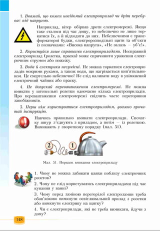 1. Вважай, що кожен невідомий електроприлад чи дріт перебу­
ває під напругою.
А
Наприклад, вітер обірвав дроти електромережі. Якщо
таке сталося під час дощу, то небезпечно не лише тор­
катися їх, а й підходити до них. Небезпечними є транс­
форматорні будки, електророзподільні щити та об’єкти
із позначками: «Висока напруга», «Не залазь уб’є!».
2. Користуйся лише справними електроприладами. Несправний
електроприлад (розетка, праска) може спричинити ураження елект­
ричним струмом або пожежу.
3. Вода й електрика несумісні. Не можна торкатися електропри­
ладів мокрими руками, а також води, що нагрівається кип’ятильни­
ком. Це смертельно небезпечно! Не слід наливати воду в увімкнений
електричний чайник або праску.
4. Не допускай перевантаження електромережі. Не можна
вмикати у штепсельні розетки одночасно кілька електроприладів.
Про перевантаження електромережі свідчить часте перегоряння
запобіжників.
5. Перш ніж користуватися електроприладом, уважно прочи­
тай інструкцію.
Навчись правильно вмикати електроприлади. Спочат­
ку шнур з’єднують з приладом, а потім — із розеткою.
Вимикають у зворотному порядку (мал. 51).
Мал. 51. Порядок вмикання електроприладу
1. Чому не можна забивати цвяхи поблизу електричних
розеток?
2. Чому не слід користуватись електроприладами під час
купання у ванні?
3. Чому перед заміною перегорілої електролампи треба
обов’язково вимкнути освітлювальний прилад з розетки
або вимкнути електрику на щитку?
148
4. Чи є електроприлади, які не треба вимикати, йдучи з
дому?
 
