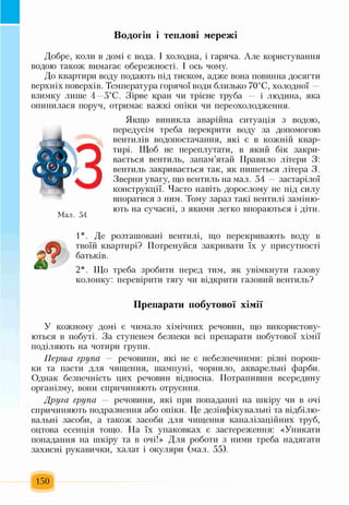 Водогін і теплові мережі
Добре, коли в домі є вода. І холодна, і гаряча. Але користування
водою також вимагає обережності. І ось чому.
До квартири воду подають під тиском, адже вона повинна досягти
верхніх поверхів. Температура горячої води близько 70°С, холодної —
взимку лише 4—5°С. Зірве кран чи трісне труба і людина, яка
опинилася поруч, отримає важкі опіки чи переохолодження.
Якщо виникла аварійна ситуація з водою,
передусім треба перекрити воду за допомогою
вентилів водопостачання, які є в кожній квар­
тирі. Щоб не переплутати, в який бік закри­
вається вентиль, запам’ятай Правило літери 3:
вентиль закривається так, як пишеться літера 3.
Зверни увагу, що вентиль на мал. 54 застарілої
конструкції. Часто навіть дорослому не під силу
впоратися з ним. Тому зараз такі вентилі заміню-
м ють на сучасні, з якими легко впораються і діти.
1*. Де розташовані вентилі, що перекривають воду в
твоїй квартирі? Потренуйся закривати їх у присутності
батьків.
2*. Що треба зробити перед тим, як увімкнути газову
колонку: перевірити тягу чи відкрити газовий вентиль?
Препарати побутової хімії
У кожному домі є чимало хімічних речовин, що використову­
ються в побуті. За ступенем безпеки всі препарати побутової хімії
поділяють на чотири групи.
Перша група — речовини, які не є небезпечними: різні порош­
ки та пасти для чищення, шампуні, чорнило, акварельні фарби.
Однак безпечність цих речовин відносна. Потрапивши всередину
організму, вони спричиняють отруєння.
Друга група — речовини, які при попаданні на шкіру чи в очі
спричиняють подразнення або опіки. Це дезінфікувальні та відбілю-
вальні засоби, а також засоби для чищення каналізаційних труб,
оцтова есенція тощо. На їх упаковках є застереження: «Уникати
попадання на шкіру та в очі!» Для роботи з ними треба надягати
захисні рукавички, халат і окуляри (мал. 55).
150
 