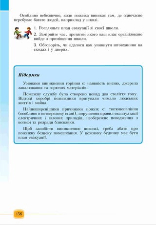 Особливо небезпечно, коли пожежа виникає там, де одночасно
перебуває багато людей, наприклад у школі.
1. Розгляньте план евакуації зі своєї школи.
2. Заміряйте час, протягом якого ваш клас організовано
вийде з приміщення школи.
3. Обговоріть, чи вдалося вам уникнути штовханини на
сходах і у дверях.
*
Підсумки
Умовами виникнення горіння є: наявність кисню, джерела
запалювання та горючих матеріалів.
Пожежну службу було створено понад два століття тому.
Відтоді хоробрі пожежники врятували чимало людських
життів і майна.
Найпоширенішими причинами пожеж є: тютюнопаління
(особливо в нетверезому стані), порушення правил експлуатації
електричних і газових приладів, необережне поводження з
вогнем та розряди блискавки.
Щоб запобігти виникненню пожежі, треба дбати про
пожежну безпеку помешкання. У кожному будинку має бути
план евакуації.
156
 
