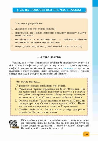 § 28. ЯК ПОВОДИТИСЯ ПІД ЧАС ПОЖЕЖІ
V
У цьому параграфі ти:
□ дізнаєшся про три стадії пожежі;
□ пригадаєш, як можна загасити невелику пожежу підруч­
ними засобами;
□ ознайомишся з вогнегасниками — найефективнішими
первинними засобами пожежогасіння;
□ потренуєшся рятуватись у разі пожежі в лісі чи в степу.
Що таке пожежа
Усюди, де є умови виникнення горіння (в населеному пункті і в
лісі, в цеху і на фермі, у поїзді і літаку, в школі і дитячому садку,
в офісі і житловому будинку), може статися пожежа — неконтро-
льований процес горіння, який загрожує життю людей і тварин,
знищує природні ресурси та матеріальні цінності.
Чи знаєш ти, іцо...
У розвитку пожежі виділяють три стадії.
/. Початкова. Триває переважно від 15 до ЗО хвилин. Для
неї характерна невисока температура полум’я і незначна
швидкість поширення вогню. Якщо пожежу встигнуть
загасити на цій стадії, вона заподіє найменші збитки.
2. Основна стадія. Триває переважно наступні ЗО хвилин,
температура полум’я може перевищувати 1000°С. Поже­
жа швидко поширюється, загасити її дуже важко.
3. Стадія закінчення. Вогонь згасає у міру догоряння
матеріалів. Рятувати вже нічого.
« г
Об’єднайтесь у пари і розкажіть одне одному про поже­
жі, свідками яких ви були, або ті, про які ви чули від
інших людей чи дізнались із засобів масової інформації.
На якій стадії вдалося їх загасити?
157
 