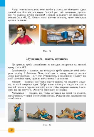 Якщо пожежа почалася, коли ти був у ліжку, не підводься, адже
чадний газ піднімається вгору. Закрий рот і ніс тканиною (рушни­
ком чи подолом нічної сорочки) і сповзи на підлогу, не піднімаючи
голови (мал. 62, б). Коли є змога, намочи тканину, якою захищаєш
органи дихання.
Мал. 62
«Зупинитися, впасти, котитися»
Це правило треба запам’ятати на випадок загоряння на людині
одягу (мал. 63).
Зупинитися — означає, що передусім треба зусиллям волі побо­
роти паніку й бажання бігти, оскільки в цьому випадку вогонь
лише розгоряється. Тому слід зупинитися, а побачивши людину, на
якій загорівся одяг, щосили намагатися її зупинити.
Впасти — означає, що треба впасти самому чи повалити люди­
ну, на якій загорівся одяг. Добре, коли поблизу є ковдра чи одяг з
цупкої тканини (краще мокрий), яким треба накрити людину і зага­
сити на ній полум’я. Обличчя закривати не можна.
Котитися — означає, що треба котитися по землі чи підлозі,
намагаючись у такий спосіб збити вогонь. Руками слід захищати очі
та обличчя.
 