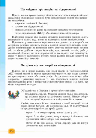 Що свідчить про аварію на підприємстві
Про те, що на промисловому підприємстві сталася аварія, місцеве
населення обов’язково повинно бути попереджене одним або кілько­
ма способами:
• сиреною цивільної оборони;
• гудком на підприємстві;
• повідомленням по радіо та місцевих каналах телебачення;
• через працівників ЖЕКу або дільничного міліціонера.
Відблиски пожежі або велика кількість пожежних машин мають
насторожити навіть тоді, коли не надходять жодні повідомлення.
Про викид у навколишнє середовище шкідливих для здоров’я чи
отруйних речовин свідчить поява у повітрі незвичних запахів, випа­
дання незвичайного за кольором пилу, раптове пожовтіння рослин
або загибель дрібних тварин (комарів, мух, мишей, птахів, риби у
водоймах). Здогад, що на підприємстві не все гаразд, має виникнути,
якщо у твоєму населеному пункті люди раптом почали хворіти на
якусь незвичайну хворобу.
Як діяти під час аварії на підприємстві
Відомо, що в перші години, дні після аварії на Чорнобильській
АЕС тисячі людей не могли врятуватися через те, що влада злочин­
но приховувала масштаби катастрофи. Люди заплатили за це своїм
здоров’ям. Правильно вчинили ті, хто здогадався швидко зібрати
найнеобхідніші речі й вибратися з небезпечного місця. На жаль, це
були поодинокі випадки.
Об’єднайтесь у 3 групи і прочитайте ситуацію.
Пролунала сирена. Місцеві канали радіо повідомили,
що сталася аварія на хімічному заводі. Місцем збору
для евакуації призначили майданчик біля школи.
Уявіть, що хтось із вас опинився в такій ситуації, коли
поряд немає батьків. За допомогою мал. 66 підготуйтеся
та продемонструйте, як треба діяти:
група 1: ти почув сирену, коли гуляв у лісі;
група 2: ти був удома, почув сирену і дізнався, що
призначили місце збору для евакуації;
група 3: ти був удома, почув сирену, але не почув
оголошень про евакуацію.
164
 