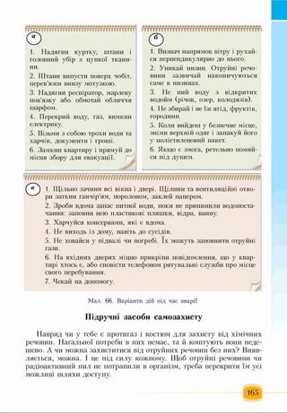 © ©
4. Перекрий воду, газ, вимкни
електрику.
6. Замкни квартиру і прямуй до
місця збору для евакуації.
1. Надягни куртку, штани і
головний убір з цупкої ткани­
ни.
2. Штани випусти поверх чобіт,
перев’яжи внизу мотузкою.
3. Надягни респіратор, марлеву
пов’язку або обмотай обличчя
шарфом.
5. Візьми з собою трохи води та
харчів, документи і гроші.
1. Визнач напрямок вітру і рухай­
ся перпендикулярно до нього.
2. Уникай низин. Отруйні речо­
вини зазвичай накопичуються
саме в низинах.
3. Не пий воду з відкритих
водойм (річок, озер, колодязів).
4. Не збирай і не їж ягід, фруктів,
городини.
5. Коли вийдеш у безпечне місце,
зніми верхній одяг і запакуй його
у поліетиленовий пакет.
6. Якщо є змога, ретельно помий­
ся під душем.
Г ® ) 1. Щільно зачини всі вікна і двері. Щілини та вентиляційні отво-
4 ^ ри заткни ганчір’ям, поролоном, заклей папером.
2. Зроби вдома запас питної води, поки не припинили водопоста­
чання: заповни нею пластикові пляшки, відра, ванну.
3. Харчуйся консервами, які є вдома.
4. Не виходь із дому, навіть до сусідів.
5. Не ховайся у підвалі чи погребі. їх можуть заповнити отруйні
гази.
6. На вхідних дверях міцно прикріпи повідомлення, що у квар­
тирі хтось є, або сповісти телефоном рятувальні служби про місце
свого перебування.
7. Чекай на допомогу.
Навряд чи у тебе є протигаз і костюм для захисту від хімічних
речовин. Нагальної потреби в них немає, та й коштують вони неде­
шево. А чи можна захиститися від отруйних речовин без них? Вияв­
ляється, можна. І це під силу кожному. Щоб отруйні речовини чи
радіоактивний пил не потрапили в організм, треба перекрити їм усі
можливі шляхи доступу.
Мал. 66. Варіанти дій під час аварії
Підручні засоби самозахисту
165
 