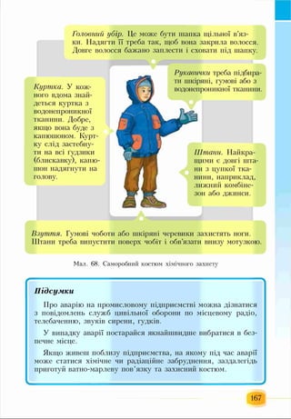 Головний убір. Це може бути шапка щільної в’яз­
ки. Надягти її треба так, щоб вона закрила волосся.
Довге волосся бажано заплести і сховати під шапку.
Куртка. У кож­
ного вдома знай­
деться куртка з
водонепроникної
тканини. Добре,
якщо вона буде з
капюшоном. Курт­
ку слід застебну­
ти на всі ґудзики
(блискавку), капю-
шон надягнути на
голову.
Рукавички треба підбира­
ти шкіряні, гумові або з
водонепрої іикної тканини.
Штани. Найкра­
щими с довгі шта­
ни з цупкої тка­
нини, наприклад,
лижний комбіне­
зон або джинси.
Взуття. Гумові чоботи або шкіряні черевики захистять ноги.
Штани треба випустити поверх чобіт і обв’язати внизу мотузкою.
Мал. 68. Саморобний костюм хімічного захисту
167
 