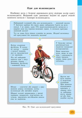 Одяг для велосипедиста
Неабияку роль у безпеці дорожнього руху відіграє колір одягу
велосипедиста. Яскравий одяг допоможе водіям на дорозі вчасно
помітити сигнали і маневри велосипедиста.
Найкращий головний убір для велосипедиста — захисний шолом.
У багатьох країнах без нього давно заборонено їздити на вело­
сипеді. І не дивно, адже 75% жертв-велосипедистів загинули в
аваріях саме від черепно-мозкових травм. А скількох врятував
захисний шолом!
Тут не може бути ніяких сумнівів чи вагань. Жодної велосипед­
ної прогулянки без захисного шолома!
Влітку згодиться
футболка. В холод­
ну погоду — куртка
з цупкої тканини,
яка не продувається
і не промокає.
Під неї найкраще
вдягати одяг з нату­
ральних тканин -
бавовняну футболку
і вовняний светр.
Штани — еластичні або широкі з заву-
женими донизу холошами, влітку —
велосипедні або звичайні шорти.
Широкі холоші заправляють у високі
черевики, шкарпетки, підв’язують мо­
тузкою, завужують англійською шпиль­
кою чи защіпкою.
У будь-яку погоду
рекомендується
надягати спеціальні
велорукавички.
Вони захистять
руки, якщо ти впа­
деш, і допоможуть
міцно тримати
кермо, якщо руки
спітніють.
Взуття має
бути міцним,
із жорсткою
підошвою.
Цим вимогам
відповідають
кросівки; у
дощову пого­
ду найкраще
взути череви­
ки або інше
подібне взуття.
Мал. 70. Одяг для велосипедної прогулянки
171
 