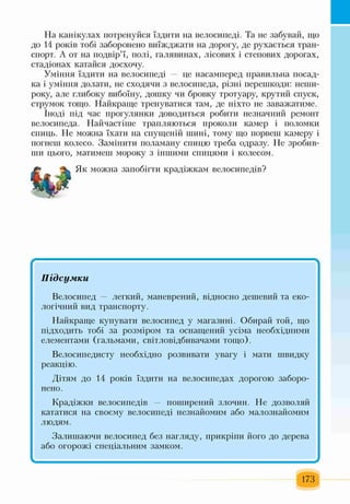 На канікулах потренуйся їздити на велосипеді. Та не забувай, що
до 14 років тобі заборонено виїжджати на дорогу, де рухається тран­
спорт. А от на подвір’ї, полі, галявинах, лісових і степових дорогах,
стадіонах катайся досхочу.
Уміння їздити на велосипеді — це насамперед правильна посад­
ка і уміння долати, не сходячи з велосипеда, різні перешкоди: неши­
року, але глибоку вибоїну, дошку чи бровку тротуару, крутий спуск,
струмок тощо. Найкраще тренуватися там, де ніхто не заважатиме.
Іноді під час прогулянки доводиться робити незначний ремонт
велосипеда. Найчастіше трапляються проколи камер і поломки
спиць. Не можна їхати на спущеній шині, тому що порвеш камеру і
погнеш колесо. Замінити поламану спицю треба одразу. Не зробив­
ши цього, матимеш мороку з іншими спицями і колесом.
Як можна запобігти крадіжкам велосипедів?
Підсумки
Велосипед — легкий, маневрений, відносно дешевий та еко­
логічний вид транспорту.
Найкраще купувати велосипед у магазині. Обирай той, що
підходить тобі за розміром та оснащений усіма необхідними
елементами (гальмами, світловідбивачами тощо).
Велосипедисту необхідно розвивати увагу і мати швидку
реакцію.
Дітям до 14 років їздити на велосипедах дорогою заборо­
нено.
Крадіжки велосипедів — поширений злочин. Не дозволяй
кататися на своєму велосипеді незнайомим або малознайомим
людям.
Залишаючи велосипед без нагляду, прикріші його до дерева
або огорожі спеціальним замком.
І *
173
 