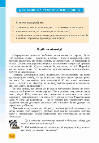 §31. БЕЗПЕКА РУХУ ВЕЛОСИПЕДИСТА
У цьому параграфі ти:
□ дізнаєшся, ким є велосипедист — пішоходом чи водієм;
□ навчишся виконувати маневри на велосипеді;
□ ознайомишся з правилами перевезення вантажів та пасажирів
і видами дорожньо-транспортних пригод.
Водій чи пішохід?
Озирнувшись довкола, побачиш велосипедистів скрізь. Дехто
їде дорогою, дехто — узбіччям, а хтось — просто тротуаром. Скла­
дається враження, що їхати можна, де заманеться. Та насправді це
не так. Правилами дорожнього руху встановлено спеціальні правила
для велосипедистів. Однак знають їх, на жаль, не всі. Перевіри­
мо, чи знаєш їх ти. Як ти гадаєш, ким. вважають велосипедиста:
водієм чи пішоходом?
Правила дорожнього руху визначають велосипедиста як водія
транспортного засобу, та ще й такого, що ускладнює процес руху,
оскільки їде повільніше, ніж автомобілі. Отже, якщо велосипе­
дист — водій, а не пішохід, то чи порушують правила велосипеди­
сти, що їздять тротуарами?
Ти вже знаєш, що дітям до 14 років заборонено їздити на вело­
сипедах проїзною частиною дороги. Що ж робити тим, хто не досяг
цього віку? Слід кататися на спеціально відведених для цього
доріжках і майданчиках. На жаль, їх у містах і селах України дуже
мало. Є села, де велосипед — чи не єдиний вид транспорту, яким
підлітки можуть дістатися до школи або магазину. їхати доводиться
переважно узбіччям.
Аби твоя прогулянка чи поїздка у справах була безпечною, спо­
чатку визнач свій маршрут. Подбай, щоб він не пролягав поблизу
доріг з інтенсивним рухом транспорту або тротуарами, де багато
пішоходів.
Щ
ят т
1. Де у вашому населеному пункті є безпечні місця для
прогулянок на велосипеді?
2. Які найбезпечніші велосипедні маршрути від вашого
будинку до школи, магазину?
174
 