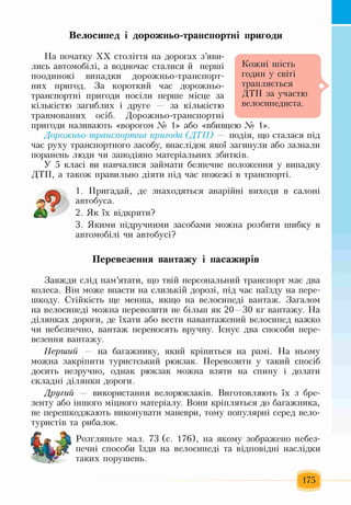 Велосипед і дорожньо-транспортні пригоди
На початку XX століття на дорогах з’яви­
лись автомобілі, а водночас сталися й перші
поодинокі випадки дорожньо-транспорт­
них пригод. За короткий час дорожньо-
транспортні пригоди посіли перше місце за
кількістю загиблих і друге — за кількістю
травмованих осіб. Дорожньо-транспортні
пригоди називають «ворогом № 1>> або «вбивцею № 1>>.
Дорожньо-транспортна пригода (ДТП) — подія, що сталася під
час руху транспортного засобу, внаслідок якої загинули або зазнали
поранень люди чи заподіяно матеріальних збитків.
У 5 класі ви навчалися займати безпечне положення у випадку
ДТП, а також правильно діяти під час пожежі в транспорті.
Кожні шість
годин у світі
трапляється
дтп за участю
велосипедиста.
і
1. Пригадай, де знаходяться аварійні виходи в салоні
автобуса.
2. Як їх відкрити?
3. Якими підручними засобами можна розбити шибку в
автомобілі чи автобусі?
Перевезення вантажу і пасажирів
Завжди слід пам’ятати, що твій персональний транспорт має два
колеса. Він може впасти на слизькій дорозі, під час наїзду на пере­
шкоду. Стійкість ще менша, якщо на велосипеді вантаж. Загалом
на велосипеді можна перевозити не більш як 20—30 кг вантажу. На
ділянках дороги, де їхати або вести навантажений велосипед важко
чи небезпечно, вантаж переносять вручну. Існує два способи пере­
везення вантажу.
Перший — на багажнику, який кріпиться на рамі. На ньому
можна закріпити туристський рюкзак. Перевозити у такий спосіб
досить незручно, однак рюкзак можна взяти на спину і долати
складні ділянки дороги.
Другий — використання велорюкзаків. Виготовляють їх з бре­
зенту або іншого міцного матеріалу. Вони кріпляться до багажника,
не перешкоджають виконувати маневри, тому популярні серед вело-
туристів та рибалок.
Розгляньте мал. 73 (с. 176), на якому зображено небез­
печні способи їзди на велосипеді та відповідні наслідки
таких порушень.
 