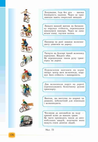 176
Хизування, їзда без рук — висока
ймовірність падіння. Через це трап­
ляються навіть смертельні випадки.
Л
Занадто важкий вантаж на багажни­
ку порушує стійкість, перешкоджає
виконувати маневри. Через це лама­
ються спиці, гнуться колеса.
Пасажир на рамі заважає велосипе­
дисту дивитися на дорогу.
Тягнути на буксирі інший велосипед
нерозумно. Впадете обоє.
Це перешкоджає також руху транс­
порту на дорозі.
Перевезення вантажів на кермі
зміщує центр ваги велосипеда, пору­
шує його стійкість і маневреність.
Два велосипеди поруч на дорозі
перешкоджають безпечному рухові
транспорту.
Вантаж, що виступає по ширині чи
довжині, небезпечний для пішоходів
і велосипедиста.
Чіпляння до автомобіля на ходу —
прямий шлях до важких травм.
Це часто призводить також до авто­
мобільних аварій, жертвами яких
можуть стати десятки людей.
Мал. 73
 