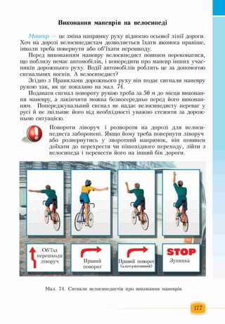 Виконання маневрів на велосипеді
Маневр — це зміна напрямку руху відносно осьової лінії дороги.
Хоч на дорозі велосипедистам дозволяється їхати якомога правіше,
інколи треба повернути або об’їхати перешкоду.
Перед виконанням маневру велосипедист повинен переконатися,
що поблизу немає автомобілів, і попередити про маневр інших учас­
ників дорожнього руху. Водії автомобілів роблять це за допомогою
сигнальних вогнів. А велосипедист?
Згідно з Правилами дорожнього руху він подає сигнали маневру
рукою так, як це показано на мал. 74.
Подавати сигнал повороту рукою треба за 50 м до місця виконан­
ня маневру, а закінчити можна безпосередньо перед його виконан­
ням. Попереджувальний сигнал не надає велосипедисту переваг у
русі й не звільняє його від необхідності уважно стежити за дорож­
ньою ситуацією.
Повороти ліворуч і розвороти на дорозі для велоси­
педиста заборонені. Якщо йому треба повернути ліворуч
або розвернутись у зворотний напрямок, він повинен
доїхати до перехрестя чи пішохідного переходу, зійти з
велосипеда і перевести його на інший бік дороги.
Мал. 74. Сигнали велосипедистів про виконання маневрів
177
 