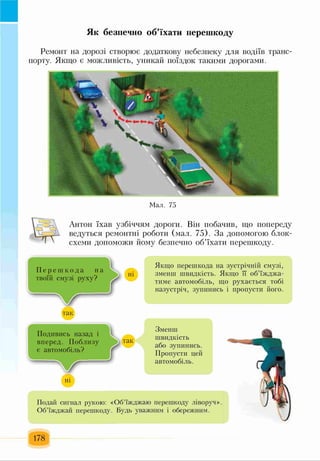 Як безпечно об’їхати перешкоду
Ремонт на дорозі створює додаткову небезпеку для водіїв транс­
порту. Якщо є можливість, уникай поїздок такими дорогами.
Мал. 75
Антон їхав узбіччям дороги. Він побачив, що попереду
ведуться ремонтні роботи (мал. 75). За допомогою блок-
схеми допоможи йому безпечно об’їхати перешкоду.
П е р е ш к о д а на
твоїй смузі руху?
Якщо перешкода на зустрічній смузі,
зменш швидкість. Якщо її об’їжджа­
тиме автомобіль, що рухається тобі
назустріч, зупинись і пропусти його.
Подивись назад і
вперед. Поблизу
є автомобіль?
„і
Зменш
швидкість
або зупинись.
Пропусти цей
автомобіль.
Подай сигнал рукою: «Об’їжджаю перешкоду ліворуч».
Об’їжджай перешкоду. Будь уважним і обережним.
178
 