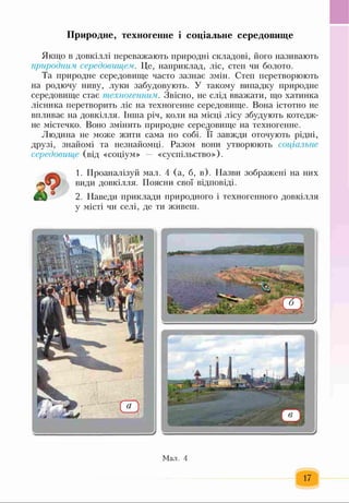 Якщо в довкіллі переважають природні складові, його називають
природним середовищем. Це, наприклад, ліс, степ чи болото.
Та природне середовище часто зазнає змін. Степ перетворюють
на родючу ниву, луки забудовують. У такому випадку природне
середовище стає техногенним. Звісно, не слід вважати, що хатинка
лісника перетворить ліс на техногенне середовище. Вона істотно не
впливає на довкілля. Інша річ, коли на місці лісу збудують котедж-
не містечко. Воно змінить природне середовище на техногенне.
Людина не може жити сама по собі. її завжди оточують рідні,
друзі, знайомі та незнайомці. Разом вони утворюють соціальне
середовище (від «соціум» — «суспільство»),
1. Проаналізуй мал. 4 (а, б, в). Назви зображені на них
види довкілля. Поясни свої відповіді.
2. Наведи приклади природного і техногенного довкілля
у місті чи селі, де ти живеш.
Природне, техногенне і соціальне середовище
Мал. 4
17
 