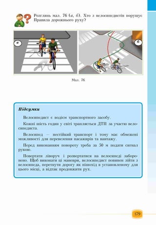 6
Розглянь мал. 76 (а, б). Хто з велосипедистів порушує
Правила дорожнього руху?
А
Мал. 76
✓ V
Підсумки
Велосипедист є водієм транспортного засобу.
Кожні шість годин у світі трапляється ДТП за участю вело­
сипедиста.
Велосипед — нестійкий транспорт і тому має обмежені
можливості для перевезення пасажирів та вантажу.
Перед виконанням повороту треба за 50 м подати сигнал
рукою.
Повертати ліворуч і розвертатися на велосипеді заборо­
нено. Щоб виконати ці маневри, велосипедист повинен зійти з
велосипеда, перетнути дорогу як пішохід в установленому для
цього місці, а відтак продовжити рух.
І ^
179
 