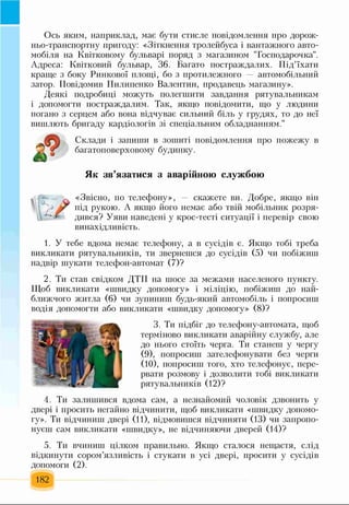 Ось яким, наприклад, має бути стисле повідомлення про дорож­
ньо-транспортну пригоду: «Зіткнення тролейбуса і вантажного авто­
мобіля на Квітковому бульварі поряд з магазином "Господарочка".
Адреса: Квітковий бульвар, 36. Багато постраждалих. Під’їхати
краще з боку Ринкової площі, бо з протилежного автомобільний
затор. Повідомив Пилипенко Валентин, продавець магазину».
Деякі подробиці можуть полегшити завдання рятувальникам
і допомогти постраждалим. Так, якщо повідомити, що у людини
погано з серцем або вона відчуває сильний біль у грудях, то до неї
вишлють бригаду кардіологів зі спеціальним обладнанням."
Склади і запиши в зошиті повідомлення про пожежу в
багатоповерховому будинку.
Як зв’язатися з аварійною службою
«Звісно, по телефону», — скажете ви. Добре, якщо він
під рукою. А якщо його немає або твій мобільник розря­
дився? Уяви наведені у крос-тесті ситуації і перевір свою
винахідливість.
1. У тебе вдома немає телефону, а в сусідів є. Якщо тобі треба
викликати рятувальників, ти звернешся до сусідів (5) чи побіжиш
надвір шукати телефон-автомат (7)?
2. Ти став свідком ДТП на шосе за межами населеного пункту.
Щоб викликати «швидку допомогу» і міліцію, побіжиш до най­
ближчого житла (6) чи зупиниш будь-який автомобіль і попросиш
водія допомогти або викликати «швидку допомогу» (8)?
3. Ти підбіг до телефону-автомата, щоб
терміново викликати аварійну службу, але
до нього стоїть черга. Ти станеш у чергу
(9) , попросиш зателефонувати без черги
(10) , попросиш того, хто телефонує, пере­
рвати розмову і дозволити тобі викликати
рятувальників (12)?
4. Ти залишився вдома сам, а незнайомий чоловік дзвонить у
двері і просить негайно відчинити, щоб викликати «швидку допомо­
гу». Ти відчиниш двері (11), відмовишся відчиняти (13) чи запропо­
нуєш сам викликати «швидку», не відчиняючи дверей (14)?
5. Ти вчиниш цілком правильно. Якщо сталося нещастя, слід
відкинути сором’язливість і стукати в усі двері, просити у сусідів
допомоги (2).
182
 