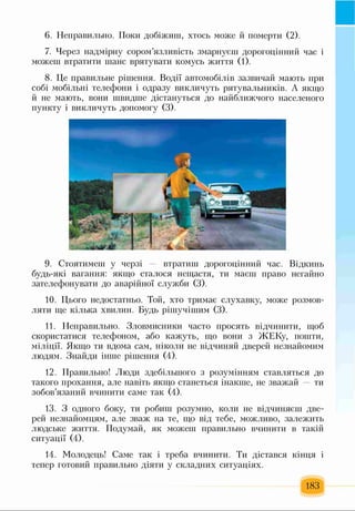 6. Неправильно. Поки добіжиш, хтось може й померти (2).
7. Через надмірну сором’язливість змарнуєш дорогоцінний час і
можеш втратити шанс врятувати комусь життя (1).
8. Це правильне рішення. Водії автомобілів зазвичай мають при
собі мобільні телефони і одразу викличуть рятувальників. А якщо
й не мають, вони швидше дістануться до найближчого населеного
пункту і викличуть допомогу (3).
9. Стоятимеш у черзі — втратиш дорогоцінний час. Відкинь
будь-які вагання: якщо сталося нещастя, ти маєш право негайно
зателефонувати до аварійної служби (3).
10. Цього недостатньо. Той, хто тримає слухавку, може розмов­
ляти ще кілька хвилин. Будь рішучішим (3).
11. Неправильно. Зловмисники часто просять відчинити, щоб
скористатися телефоном, або кажуть, що вони з ЖЕКу, пошти,
міліції. Якщо ти вдома сам, ніколи не відчиняй дверей незнайомим
людям. Знайди інше рішення (4).
12. Правильно! Люди здебільшого з розумінням ставляться до
такого прохання, але навіть якщо станеться інакше, не зважай ти
зобов’язаний вчинити саме так (4).
13. З одного боку, ти робиш розумно, коли не відчиняєш две­
рей незнайомцям, але зваж на те, що від тебе, можливо, залежить
людське життя. Подумай, як можеш правильно вчинити в такій
ситуації (4).
14. Молодець! Саме так і треба вчинити. Ти дістався кінця і
тепер готовий правильно діяти у складних ситуаціях.
183
 