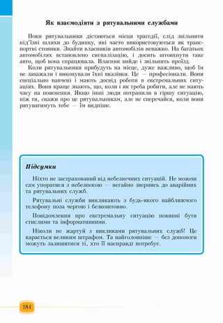 Як взаємодіяти з рятувальними службами
Поки рятувальники дістаються місця трагедії, слід звільнити
під’їзні шляхи до будинку, які часто використовуються як транс­
портні стоянки. Знайти власників автомобілів неважко. На багатьох
автомобілях встановлено сигналізацію, і досить штовхнути таке
авто, щоб вона спрацювала. Власник вийде і звільнить проїзд.
Коли рятувальники прибудуть на місце, дуже важливо, щоб їм
не заважали і виконували їхні вказівки. Це — професіонали. Вони
спеціально навчені і мають досвід роботи в екстремальних ситу­
аціях. Вони краще знають, що, коли і як треба робити, але не мають
часу на пояснення. Якщо інші люди потрапили в гіршу ситуацію,
ніж ти, скажи про це рятувальникам, але не сперечайся, коли вони
рятуватимуть тебе — їм видніше.
Г~----------------------------------------------Підсумки
Ніхто не застрахований від небезпечних ситуацій. Не можеш
сам упоратися з небезпекою — негайно звернись до аварійних
та рятувальних служб.
Рятувальні служби викликають з будь-якого найближчого
телефону поза чергою і безкоштовно.
Повідомлення про екстремальну ситуацію повинні бути
стислими та інформативними.
Ніколи не жартуй з викликами рятувальних служб! Це
карається великим штрафом. Та найголовніше — без допомоги
можуть залишитися ті, хто її насправді потребує.
184
 
