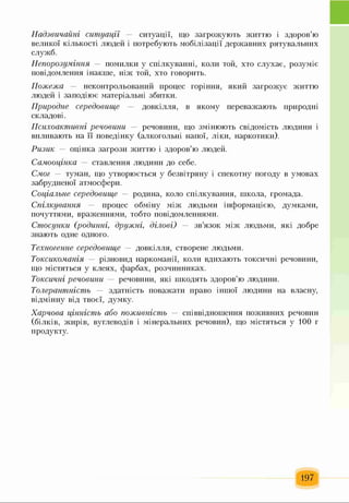Надзвичайні ситуації — си т у а ц ії, щ о за гр о ж у ю т ь ж и ттю і зд о р о в ’ю
вел и к ої к іл ьк ості л ю д ей і п отр ебую ть м о б іл іза ц ії д ер ж а в н и х р я тув ал ь н и х
сл у ж б .
Непорозуміння — п ом ил ки у сп іл к у в а н н і, к ол и той, х то с л у х а є, р о зу м іє
п ов ідом л ен н я ін ак ш е, н іж той, х т о говорить.
Пожежа — н ек он тр ол ьован и й п р оц ес гор ін н я, я к и й за г р о ж у є ж и ттю
л ю дей і за п о д ію є м атер іал ьн і зби тк и.
Природне середовище — д ов к іл л я , в я к ом у п ереваж аю ть п р и р одн і
ск л адові.
Психоактивні речовини — речови н и , щ о зм ін ю ю ть св ідом ість л ю д и н и і
впливаю ть на її п о в ед ін к у (ал к огол ь н і н ап ої, л ік и , наркотики).
Ризик — о ц ін к а за гр о зи ж и ттю і зд о р о в ’ю л ю дей .
Самооцінка — ставл ен ня л ю ди н и д о себ е.
Смог — тум ан , щ о утв ор ю єть ся у безв ітр я н у і сп ек отн у п огоду в у м ов ах
за б р у д н ен о ї атм осф ер и .
Соціальне середовище — р оди н а, коло сп іл к у в а н н я , ш кола, гром ада.
Спілкування — п р оц ес о б м ін у м іж л ю дьм и ін ф о р м а ц ією , дум к ам и ,
поч уттям и , враж ен н я м и , тобто п ов ідом л ен н я м и .
Стосунки (родинні, дружні, ділові) — зв ’я зо к м іж л ю дьм и, я к і д о б р е
зн аю ть одн е одн ого.
Техногенне середовище — д ов к іл л я , створ ен е л ю дьм и.
Токсикоманія — р ізн о в и д н ар к ом ан ії, коли в ди хаю ть ток си ч н і речовини,
щ о м істяться у к л ея х, ф а р б а х , р о зч и н н и к а х .
Токсичні речовини — р ечовин и, як і ш к одять зд о р о в ’ю л ю ди н и .
Толерантність — здатн ість п оваж ати право ін ш ої л ю ди н и на власну,
в ід м ін н у в ід т в о єї, дум к у.
Харчова цінність або поживність — сп ів в ідн ош ен н я п о ж и в н и х речовин
(б іл к ів , ж и р ів , вугл еводів і м ін ер ал ь н и х р еч ови н ), щ о м істяться у 1 00 г
п р одук ту.
197
 