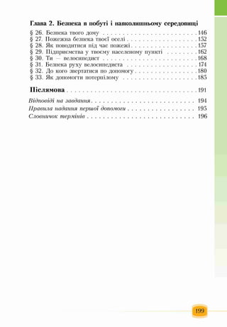 Глава 2. Безпека в побуті і навколишньому середовищі
§ 26. Безпека твого д о м у ................................................................ 146
§ 27. Пожежна безпека твоєї оселі.............................................. 152
§ 28. Як поводитися під час пожежі............................................157
§ 29. Підприємства у твоєму населеному пункті .................... 162
§ ЗО. Ти — велосипедист................................................................168
§ 31. Безпека руху велосипедиста................................................174
§ 32. До кого звертатися по допомогу..........................................180
§ 33. Як допомогти потерпілому.................................................. 185
П іслямова.........................................................................................191
Відповіді на завдання........................................................................194
Правила надання першої допомоги...............................................195
Словничок т ермінів...........................................................................196
199
 