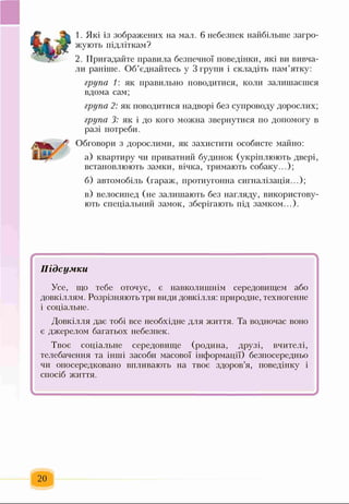 1. Які із зображених на мал. 6 небезпек найбільше загро­
жують підліткам?
2. Пригадайте правила безпечної поведінки, які ви вивча­
ли раніше. Об’єднайтесь у 3 групи і складіть пам’ятку:
група 1: як правильно поводитися, коли залишаєшся
вдома сам;
група 2: як поводитися надворі без супроводу дорослих;
група 3: як і до кого можна звернутися по допомогу в
разі потреби.
Обговори з дорослими, як захистити особисте майно:
а) квартиру чи приватний будинок (укріплюють двері,
встановлюють замки, вічка, тримають собаку...);
б) автомобіль (гараж, протиугонна сигналізація...);
в) велосипед (не залишають без нагляду, використову­
ють спеціальний замок, зберігають під замком...).
/ ............ ... ■”
Підсумки
Усе, що тебе оточує, є навколишнім середовищем або
довкіллям. Розрізняють три види довкілля: природне, техногенне
і соціальне.
Довкілля дає тобі все необхідне для життя. Та водночас воно
є джерелом багатьох небезпек.
Твоє соціальне середовище (родина, Друзі, вчителі,
телебачення та інші засоби масової інформації) безпосередньо
чи опосередковано впливають на твоє здоров’я, поведінку і
спосіб життя.
І ^
20
 
