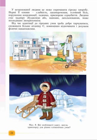 У нетренованої людини це може спричинити гірську хворобу.
Перші її ознаки — слабкість, запаморочення, головний біль,
порушення координації, задишка, прискорене серцебиття. Людина
стає надміру збудженою або, навпаки, загальмованою, може
несподівано знепритомніти.
Під час адаптації до гірських умов треба добре харчуватися,
споживати більше вітаміну С, повноцінно відпочивати і дозувати
фізичні навантаження.
Мал. 8. Які особливості одягу, житла,
транспорту для різних кліматичних умов?
 