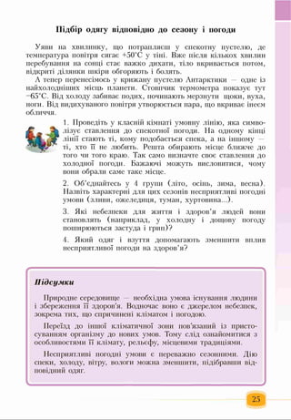 Підбір одягу відповідно до сезону і погоди
Уяви на хвилинку, що потрапляєш у спекотну пустелю, де
температура повітря сягає +50°С у тіні. Вже після кількох хвилин
перебування на сонці стає важко дихати, тіло вкривається потом,
відкриті ділянки шкіри обгоряють і болять.
А тепер перенесімось у крижану пустелю Антарктики одне із
найхолодніших місць планети. Стовпчик термометра показує тут
-65°С. Від холоду забиває подих, починають мерзнути щоки, вуха,
ноги. Від видихуваного повітря утворюється пара, що вкриває інеєм
обличчя.
1. Проведіть у класній кімнаті умовну лінію, яка симво­
лізує ставлення до спекотної погоди. На одному кінці
лінії стають ті, кому подобається спека, а на іншому
ті, хто її не любить. Решта обирають місце ближче до
того чи того краю. Так само визначте своє ставлення до
холодної погоди. Бажаючі можуть висловитися, чому
вони обрали саме таке місце.
2. Об’єднайтесь у 4 групи (літо, осінь, зима, весна).
Назвіть характерні для цих сезонів несприятливі погодні
умови (зливи, ожеледиця, туман, хуртовина...).
3. Які небезпеки для життя і здоров’я людей вони
становлять (наприклад, у холодну і дощову погоду
поширюються застуда і грип)?
4. Який одяг і взуття допомагають зменшити вплив
несприятливої погоди на здоров’я?
.................. ... ..................... .... <
Підсумки
Природне середовище необхідна умова існування людини
і збереження її здоров’я. Водночас воно є джерелом небезпек,
зокрема тих, що спричинені кліматом і погодою.
Переїзд до іншої кліматичної зони пов’язаний із присто­
суванням організму до нових умов. Тому слід ознайомитися з
особливостями її клімату, рельєфу, місцевими традиціями.
Несприятливі погодні умови є переважно сезонними. Дію
спеки, холоду, вітру, вологи можна зменшити, підібравши від­
повідний одяг.
-
25
 