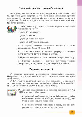 Технічний прогрес і здоров’я людини
На відміну від решти живих істот, людей не цілком задовольняє
те, що може дати природа. В усі часи вони намагалися зробити
своє життя зручнішим, комфортнішим, створюючи своє техногенне
середовище. Та майже всі досягнення людства мають зворотний бік.
Це легко довести.
1. Об’єднайтесь у групи і назвіть переваги досягнень
технічного прогресу:
група 1: транспорту;
група 2: житла;
група 3: засобів зв’язку;
група 4: побутових приладів.
2. У групах визначте небезпеки, пов’язані з цими
досягненнями (мал. 10 на с. 28).
3. Назвіть досягнення технічного прогресу, що допома­
гають рятувати життя і здоров’я людей.
4. Пригадайте переваги і недоліки комп’ютера, Інтернету.
5. З ’ясуйте «плюси» і «мінуси» побутової техніки
(наприклад, холодильника) для людини і довкілля.
Розвиток технологій
У давнину технології розвивалися надзвичайно повільно.
Наприклад, з часів винайдення колеса люди багато віків користува­
лися возами.
У XX столітті технічний прогрес стає стрімким. Не минуло й
століття з часу створення перших самохідних екіпажів (автомобілів),
як людина вийшла в космос і побувала на Місяці.
1*. Виконай дослідження про розвиток технологій у XX
і XXI століттях. Для цього:
а) розпитай знайомих, дідуся чи бабусю про техніку
(автомобілі, побутові прилади, засоби зв’язку), які
були в часи їхнього дитинства;
б) порівняй сучасні технології з тими, про які тобі
розповіли, і напиши про це чи намалюй.
27
 