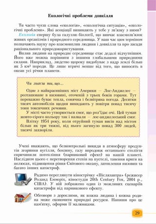 Екологічні проблеми довкілля
Ти часто чуєш слова «екологія», «екологічна ситуація», «еколо­
гічні проблеми». Які асоціації виникають у тебе у зв’язку з ними?
Екологія спершу була галуззю біології, що вивчає взаємозв’язок
живих організмів і природного середовища. У наш час цим терміном
позначають науку про взаємовплив людини і довкілля та про засади
раціонального природокористування.
Вплив людини на природне середовище стає дедалі відчутнішим.
Його вже можна порівняти з іншими глобальними природними
силами. Наприклад, людство щороку видобуває з надр землі більш
як 5 км3 породи. Це лише втричі менше від того, що виносять в
океан усі річки планети.
Чи знаєш ти, що...
Одне з найкрасивіших міст Америки — Лос-Анджелес -
розташоване в низовині, оточеній з трьох боків горами. Тут
переважно буває тепла, сонячна і безвітряна погода. Десятки
тисяч автомобілів щодня викидають у повітря понад тисячу
тонн токсичних речовин.
У місті часто утворюється смог, що роз’їдає очі. Цей туман
жовто-сірого кольору так і назвали — лос-анджелеський смог.
Влітку 1954 року, коли отруйний туман висів над містом
більш як три тижні, від нього загинуло понад 300 людей,
тисячі захворіли.
Учені вважають, що безконтрольні викиди в атмосферу продук­
тів згоряння вугілля, бензину, газу впродовж останнього століття
спричинили потепління (парниковий ефект) на нашій планеті.
Наслідком цього є перетворення степів на пустелі, танення криги на
полюсах, підвищення рівня Світового океану, затоплення низовин та
багато інших катастроф.
Радимо переглянути кінострічку «Післязавтра» (режисер
Роланд Еммеріх, кіностудія 20th Century Fox, 2004 р.,
США). У ній зображено один із можливих сценаріїв
катастрофи від парникового ефекту.
Обговори з дорослими, як кожна людина і кожна роди­
на може економити природні ресурси. Напиши про це
пам'ятку, оформи її малюнками.
 