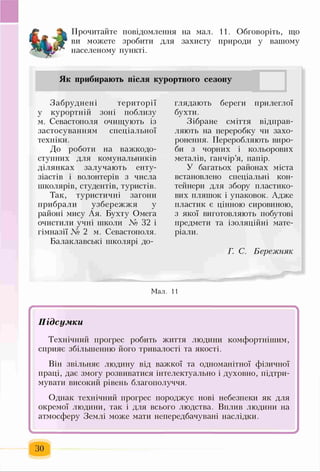 Прочитайте повідомлення на мал. 11. Обговоріть, що
ви можете зробити для захисту природи у вашому
населеному пункті.
Як прибирають після курортного сезону
Забруднені території
у курортній зоні поблизу
м. Севастополя очищують із
застосуванням спеціальної
техніки.
До роботи на важкодо-
ступних для комунальників
ділянках залучають енту­
зіастів і волонтерів з числа
школярів, студентів, туристів.
Так, туристичні загони
прибрали узбережжя у
районі мису Ая. Бухту Омега
очистили учні школи № 32 і
гімназії № 2 м. Севастополя.
Балаклавські школярі до­
глядають береги прилеглої
бухти.
Зібране сміття відправ­
ляють на переробку чи захо­
ронения. Переробляють виро­
би з чорних і кольорових
металів, ганчір’я, папір.
У багатьох районах міста
встановлено спеціальні кон­
тейнери для збору пластико-
вих пляшок і упаковок. Адже
пластик є цінною сировиною,
з якої виготовляють побутові
предмети та ізоляційні мате­
ріали.
Г. С. Бережняк
Мал. 11
ЗО
 