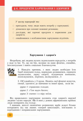 § 6. ПРОДУКТИ ХАРЧУВАННЯ І ЗДОРОВ’Я
У цьому параграфі ти:
□ пригадаєш, чому люди мають потребу у харчуванні;
□ дізнаєшся про основні поживні речовини;
□ дослідиш, які харчові продукти є корисними для
здоров’я;
□ ознайомишся з особливостями харчування підлітків.
Харчування і здоров’я
Потребами, які людина мусить задовольняти передусім, є потреби
у воді та їжі. Те, що ми їмо, впливає на наше фізичне, емоційне,
інтелектуальне і навіть соціальне благополуччя.
П
1. Наведіть причини, з яких людям необхідно їсти
(щоб втамувати голод, нормально розвиватися, отримати
задоволення, заряд енергії, підтримати компанію,
поспілкуватися, зігрітися, вилікуватися...).
2. Об’єднайтесь у 3 групи. Назвіть свої фізичні відчуття,
емоції, здатність до навчання та іншої праці, коли ви:
група 1: страшенно голодні;
група 2: з’їли надто багато;
група 3: смачно і в міру поїли.
Від правильного харчування залежить стан здоров’я окремої
людини і цілих народів. Ще й нині у деяких африканських країнах
люди помирають від голоду.
І навпаки, жителі економічно розвинених країн дедалі більше
потерпають від так званих «хвороб цивілізації», пов’язаних із
переїданням і неправильним харчуванням.
32
 