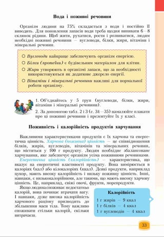 Вода і поживні речовини
Організм людини на 75% складається з води і постійно її
виводить. Для поновлення запасів води треба щодня випивати 6 8
склянок рідини. Щоб жити, рухатися, рости і розвиватися, людям
необхідні поживні речовини вуглеводи, білки, жири, вітаміни і
мінеральні речовин.
; О Вуглеводи найкраще забезпечують організм енергією. >
< О Білки (протеїни) є будівельним матеріалом для клітин, с
 О Жири утворюють в організмі запаси, що за необхідності "
і використовуються як додаткове джерело енергії.
) О Вітаміни і мінеральні речовини важливі для нормальної
{ роботи організму.
1. Об’єднайтесь у 5 груп (вуглеводи, білки, жири,
вітаміни і мінеральні речовини).
2. За допомогою табл. 2 і 3 (с. 34 —35) намалюйте плакати
про ці поживні речовини і презентуйте їх у класі.
Поживність і калорійність продуктів харчування
Важливими характеристиками продуктів є їх харчова та енерге­
тична цінність. Харчова (поживна) цінність — це співвідношення
білків, жирів, вуглеводів, вітамінів та мінеральних речовин,
що містяться у 100 г продукту. Людям необхідне збалансоване
харчування, яке забезпечує організм усіма поживними речовинами.
Енергетична цінність (калорійність) — характеристика, що
вказує на енергетичні властивості продукту. Вона вимірюється в
калоріях (кал) або кілокалоріях (ккал). Деякі продукти, наприклад
цукор, мають високу калорійність і низьку поживну цінність. Інші,
навпаки, є низькокалорійними, але такими, що мають високу харчову
цінність. Це, наприклад, свіжі овочі, фрукти, морепродукти
Якщо людина споживає недостатньо
калорій, вона починає втрачати вагу.
І навпаки, дуже висока калорійність
харчового раціону призводить до
збільшення маси тіла. Тому важливо
споживати стільки калорій, скільки
витрачаєш.
Калорійність
1 г жирів — 9 ккал
1 г білків — 4 ккал
1 г вуглеводів — 4 ккал
■ >
33
 