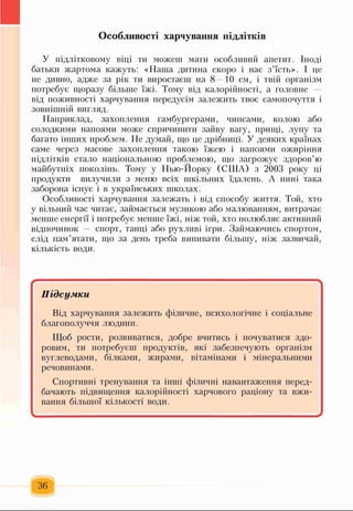 У підлітковому віці ти можеш мати особливий апетит. Іноді
батьки жартома кажуть: «Наша дитина скоро і нас з’їсть». І це
не дивно, адже за рік ти виростаєш на 8 —10 см, і твій організм
потребує щоразу більше їжі. Тому від калорійності, а головне -
від поживності харчування передусім залежить твоє самопочуття і
зовнішній вигляд.
Наприклад, захоплення гамбургерами, чипсами, колою або
солодкими напоями може спричинити зайву вагу, прищі, лупу та
багато інших проблем. Не думай, що це дрібниці. У деяких країнах
саме через масове захоплення такою їжею і напоями ожиріння
підлітків стало національною проблемою, що загрожує здоров’ю
майбутніх поколінь. Тому у Нью-Йорку (США) з 2003 року ці
продукти вилучили з меню всіх шкільних їдалень. А нині така
заборона існує і в українських школах.
Особливості харчування залежать і від способу життя. Той, хто
у вільний час читає, займається музикою або малюванням, витрачає
менше енергії і потребує менше їжі, ніж той, хто полюбляє активний
відпочинок спорт, танці або рухливі ігри. Займаючись спортом,
слід пам’ятати, що за день треба випивати більшу, ніж зазвичай,
кількість води.
Особливості харчування підлітків
Підсумки
Від харчування залежить фізичне, психологічне і соціальне
благополуччя людини.
Щоб рости, розвиватися, добре вчитись і почуватися здо­
ровим, ти потребуєш продуктів, які забезпечують організм
вуглеводами, білками, жирами, вітамінами і мінеральними
речовинами.
Спортивні тренування та інші фізичні навантаження перед­
бачають підвищення калорійності харчового раціону та вжи­
вання більшої кількості води.
-
36
 