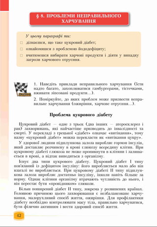 § 8. ПРОБЛЕМИ НЕПРАВИЛЬНОГО
ХАРЧУВАННЯ
У цьому параграфі ти:
□ дізнаєшся, що таке цукровий діабет;
□ ознайомишся з проблемою йододефіциту;
□ вчитимешся вибирати харчові продукти і діяти у випадку
загрози харчового отруєння.
« г
1. Наведіть приклади неправильного харчування (їсти
надто багато, захоплюватися гамбургерами, тістечками,
вживати зіпсовані продукти...).
2. Поміркуйте, до яких проблем може призвести непра­
вильне харчування (ожиріння, харчове отруєння...).
Проблема цукрового діабету
Цукровий діабет — одне з трьох (два інших — атеросклероз і
рак) захворювань, які найчастіше призводять до інвалідності та
смерті. У перекладі з грецької «діабет» означає «витікання», тому
назву «цукровий діабет» можна перекласти як «витікання цукру».
У здорової людини підшлункова залоза виробляє гормон інсулін,
який доставляє розчинену в крові глюкозу всередину клітин. При
цукровому діабеті глюкоза не може проникнути в клітини і залиша­
ється в крові, а відтак виводиться з організм) .
Існує два типи цукрового діабету. Цукровий діабет І типу
пов'язаний із дефіцитом інсуліну: його виробляється мало або він
взагалі не виробляється. При цукровому діабеті II типу підшлун­
кова залоза виробляє достатньо інсуліну, інколи навіть більше за
норму. Однак клітини організму втрачають чутливість до нього, і
він перестає бути «провідником» глюкози.
Більш поширений діабет II типу, зокрема у розвинених країнах.
Головною причиною цього захворювання є незбалансоване харчу­
вання, малорухливий спосіб життя, ожиріння. Для профілактики
діабету необхідно контролювати масу тіла, правильно харчуватися,
бути фізично активним і вести здоровий спосіб життя.
42
 