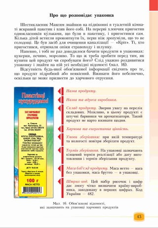 Про що розповідає упаковка
Шестикласник Максим знайшов на підвіконні в туалетній кімна­
ті яскравий пакетик і взяв його собі. На перерві хлопчик пригостив
однокласників кульками, що були в пакетику, і пригостився сам.
Кілька дітей встигли проковтнути їх, перш ніж зрозуміли, що то не
солодощі. Це був засіб для очищення каналізації — «Кріт». Ті, хто
пригостився, отримали опіки стравоходу і шлунку.
Напевно, і тобі не раз доводилося бачити продукти в упаковках:
цукерки, печиво, морозиво. То що ж треба зробити перед тим, як
купити цей продукт чи спробувати його? Слід уважно роздивитися
упаковку і знайти на ній усі необхідні відомості (мал. 16).
Відсутність будь-якої обов’язкової інформації свідчить про те,
що продукт підробний або неякісний. Вживати його небезпечно,
оскільки це може призвести до харчового отруєння.
Назва продукту.
Назва та адреса виробника.
Склад продукту. З в ер н и у в а гу на п ер ел ік
ск л ад ов и х. М ож л и в о, в цьом у п р одук ті є
ш туч н і барвн ик и чи аром ати затори . Т акий
п р одук т не варто вж и вати щ одня.
Харчова та енергетична цінність.
Умови зберігання: при я к ій тем п ературі
та в ол огості повітря збер ігати пр одук т.
Термін зберігання. Н а уп ак ов ц і зазн ач аю ть
кін ц еви й терм ін р е а л із а ц ії або д а ту виго­
товл ен н я і терм ін зб ер іга н н я п р одук ту.
Маса (об’єм) продукту. М аса нетто — вага
б е з упак овки, м аса бр утто в уп ак ов ц і.
Штрих-код. Ц ей н абір ри соч ок і ц и ф р
д а є зм огу чітко визначити к р аїн у-ви р об-
ника, за к одов ан у в п ер ш и х ц и ф р а х . К од
У к раїн и — 4 8 2 .
м. Смачне
вул. Крутогірна, 23
те л ./ ф а к с (012 3) 5 4 6 5 7 6
тел. (012 3) 502291
..Ш
С К Л А Д :
К Р У П А К У К У Р У Д З Я Н А ,
Ц У К О Р , С ІЛ Ь , М ЕД ,
А Р О М А Т И З А Т О Р .
Пластівці кукур удзян і
повністю готові д о їж і.
В разі зменшення хрустких
властивостей пластівці перед
вживанням треба підсушити.
Х а р ч о в а та
енергетична цінність
100 г продукту - 351,59 ккал,
білки - 10,29 г,
жири - 0,88 г,
вуглеводи - 80,92 г.
ДСТУ 18.02-99
Термін зберігання 6 місяців.
Зберігати в сухому
прохолодному місці.
100 Г
М А С А Н Е Т Т О
Лї ї іїї5 Іі
і
4
4
Мал. 16. Обов’язкові відомості,
які зазначають на упаковці харчових продуктів
 